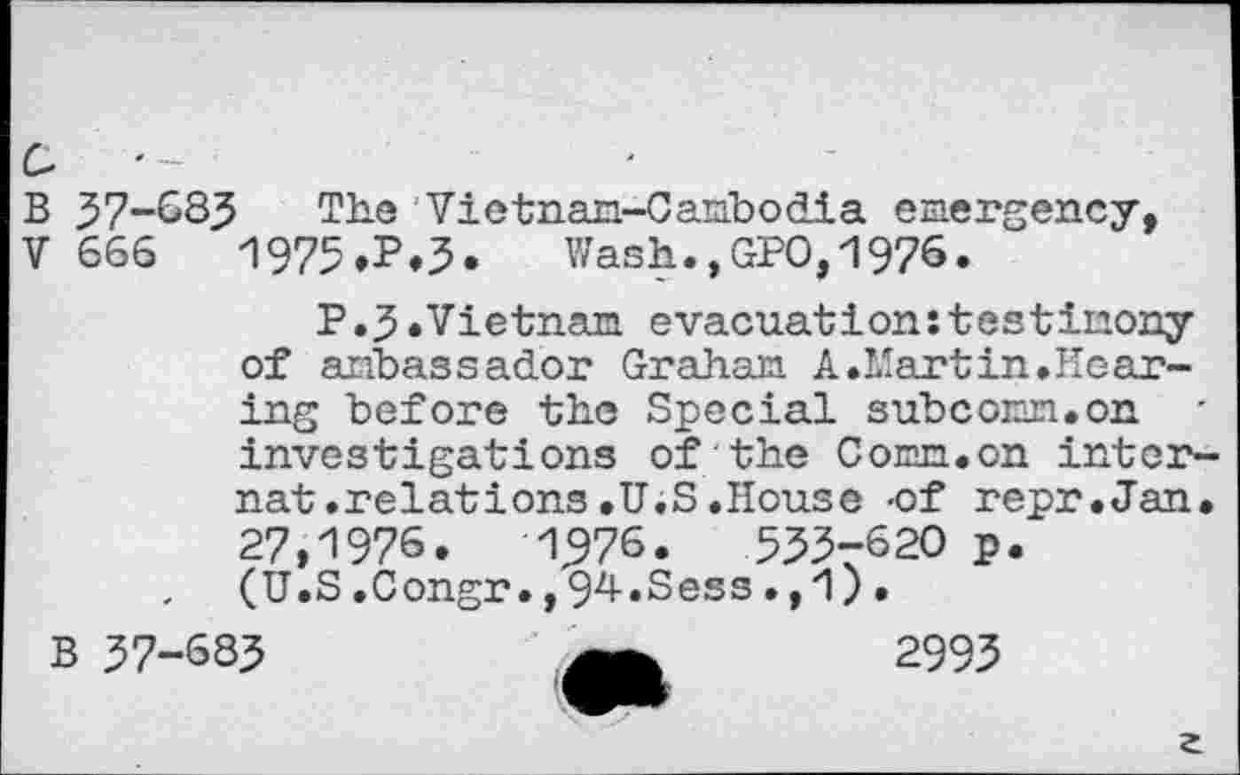 ﻿a
B 37-683 The 'Vietnam-Cambodia emergency,
V 666	1975»P»3- Wash.,GPO, 1976.
P.3.Vietnam evacuation:testimony of ambassador Graham A.Martin.Hearing before the Special subcomm.on investigations of the Comm.on internat .relations .U.S .House -of repr.Jan. 27,1976.	1976.	553-620 p.
(U.S.Congr.,94.Sess.,1)•
B 37-683	2993
a
